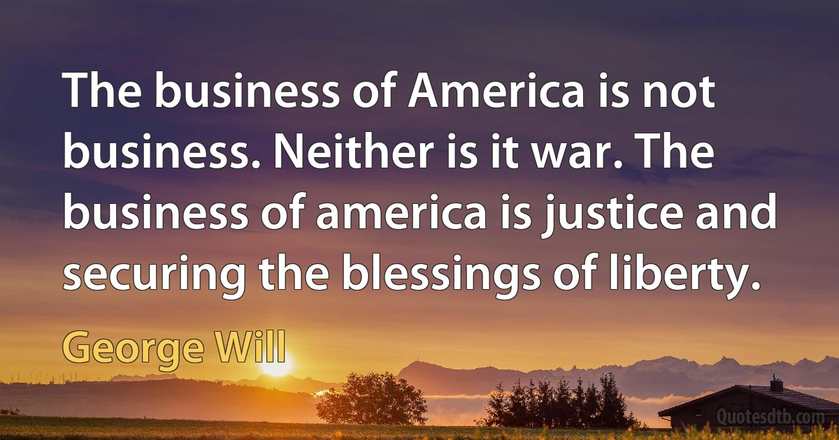 The business of America is not business. Neither is it war. The business of america is justice and securing the blessings of liberty. (George Will)