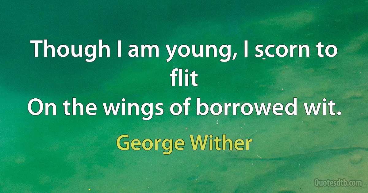 Though I am young, I scorn to flit
On the wings of borrowed wit. (George Wither)