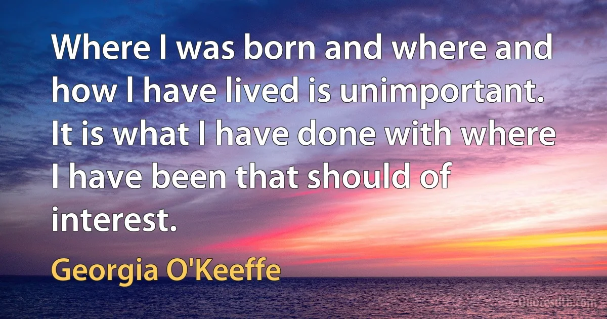 Where I was born and where and how l have lived is unimportant. It is what I have done with where I have been that should of interest. (Georgia O'Keeffe)