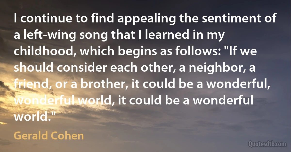 I continue to find appealing the sentiment of a left-wing song that I learned in my childhood, which begins as follows: "If we should consider each other, a neighbor, a friend, or a brother, it could be a wonderful, wonderful world, it could be a wonderful world." (Gerald Cohen)