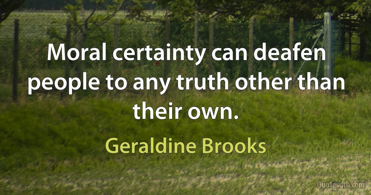 Moral certainty can deafen people to any truth other than their own. (Geraldine Brooks)