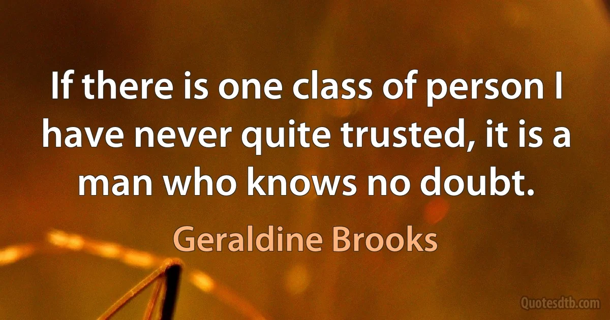 If there is one class of person I have never quite trusted, it is a man who knows no doubt. (Geraldine Brooks)