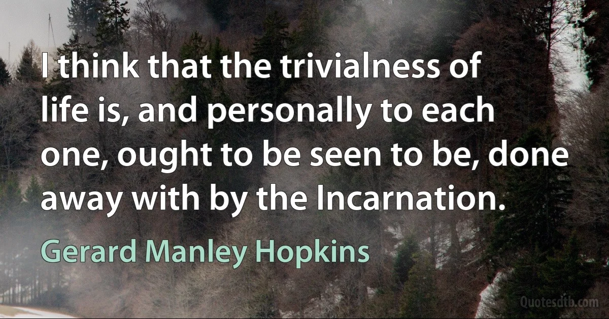 I think that the trivialness of life is, and personally to each one, ought to be seen to be, done away with by the Incarnation. (Gerard Manley Hopkins)