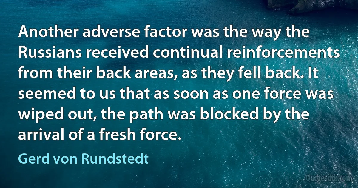 Another adverse factor was the way the Russians received continual reinforcements from their back areas, as they fell back. It seemed to us that as soon as one force was wiped out, the path was blocked by the arrival of a fresh force. (Gerd von Rundstedt)