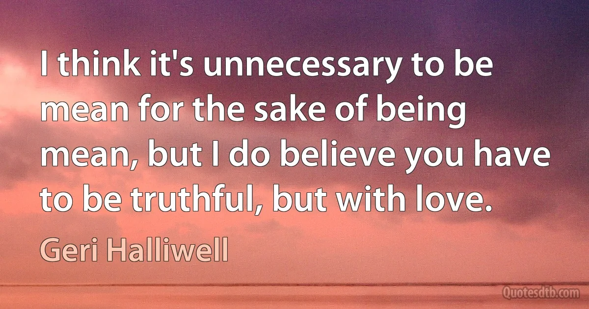 I think it's unnecessary to be mean for the sake of being mean, but I do believe you have to be truthful, but with love. (Geri Halliwell)