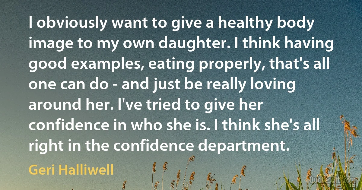 I obviously want to give a healthy body image to my own daughter. I think having good examples, eating properly, that's all one can do - and just be really loving around her. I've tried to give her confidence in who she is. I think she's all right in the confidence department. (Geri Halliwell)