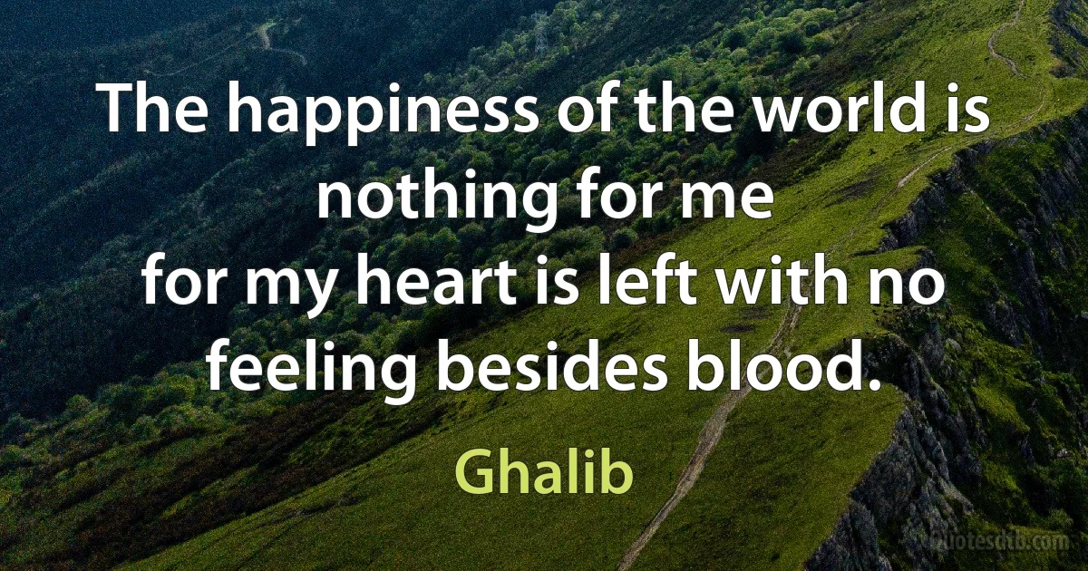 The happiness of the world is nothing for me
for my heart is left with no feeling besides blood. (Ghalib)