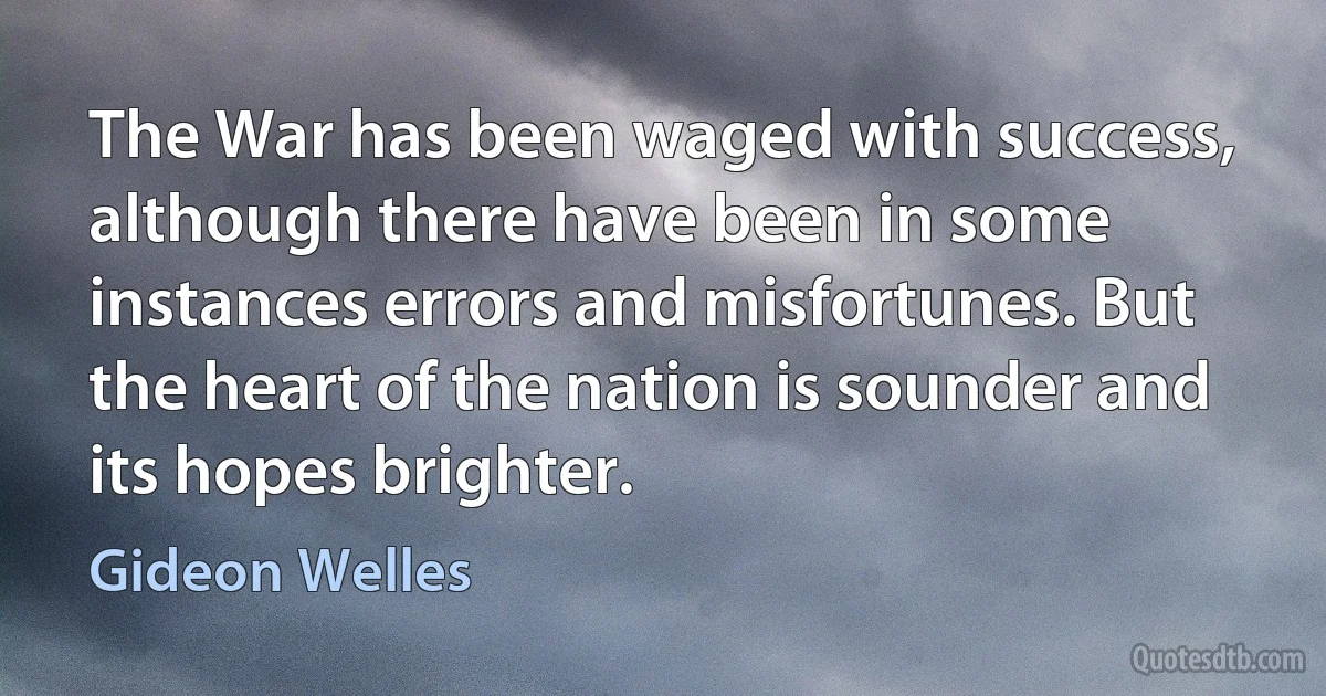 The War has been waged with success, although there have been in some instances errors and misfortunes. But the heart of the nation is sounder and its hopes brighter. (Gideon Welles)