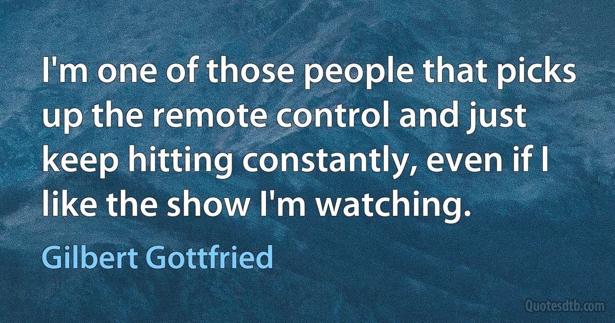 I'm one of those people that picks up the remote control and just keep hitting constantly, even if I like the show I'm watching. (Gilbert Gottfried)