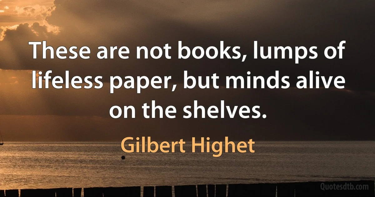 These are not books, lumps of lifeless paper, but minds alive on the shelves. (Gilbert Highet)