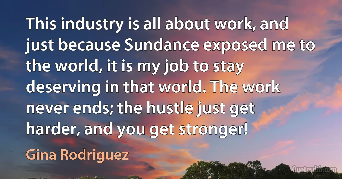 This industry is all about work, and just because Sundance exposed me to the world, it is my job to stay deserving in that world. The work never ends; the hustle just get harder, and you get stronger! (Gina Rodriguez)