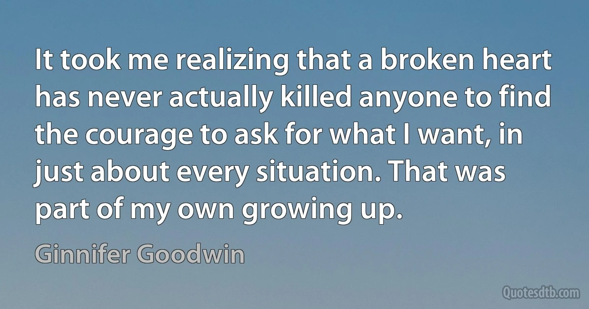 It took me realizing that a broken heart has never actually killed anyone to find the courage to ask for what I want, in just about every situation. That was part of my own growing up. (Ginnifer Goodwin)