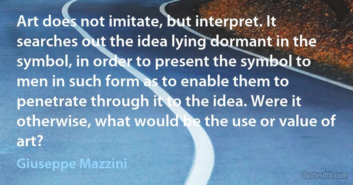 Art does not imitate, but interpret. It searches out the idea lying dormant in the symbol, in order to present the symbol to men in such form as to enable them to penetrate through it to the idea. Were it otherwise, what would be the use or value of art? (Giuseppe Mazzini)