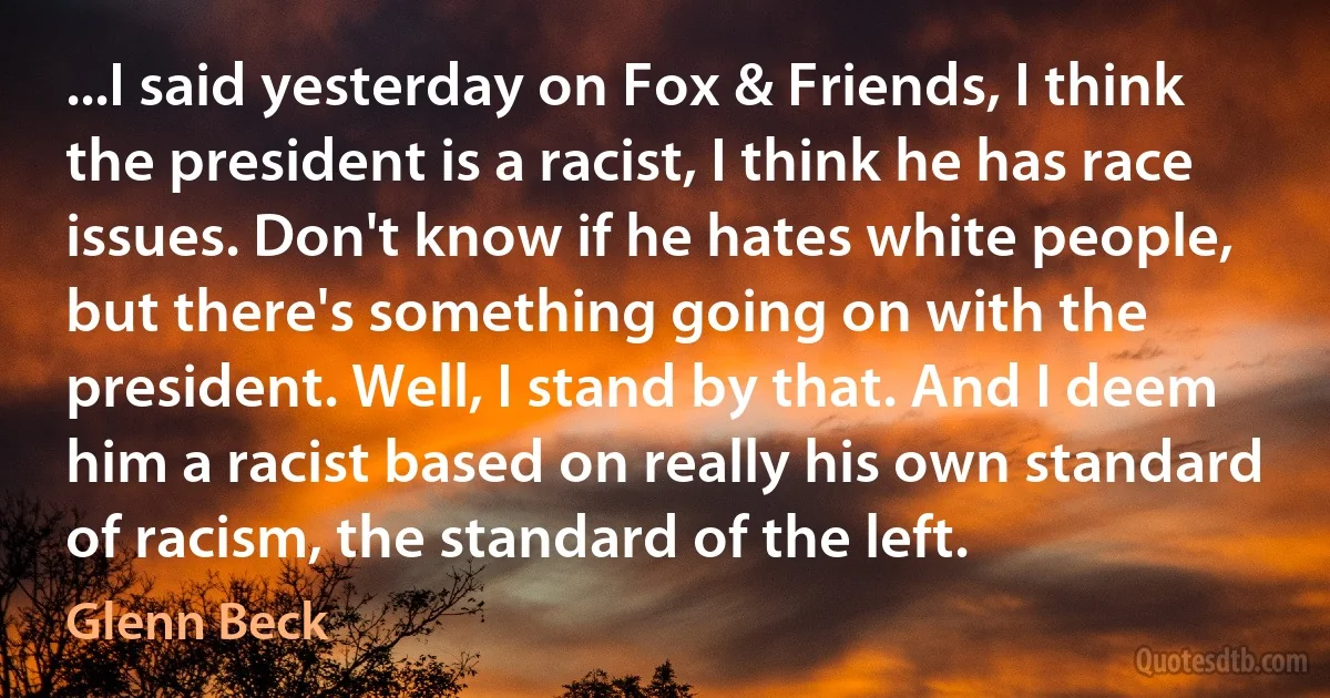 ...I said yesterday on Fox & Friends, I think the president is a racist, I think he has race issues. Don't know if he hates white people, but there's something going on with the president. Well, I stand by that. And I deem him a racist based on really his own standard of racism, the standard of the left. (Glenn Beck)