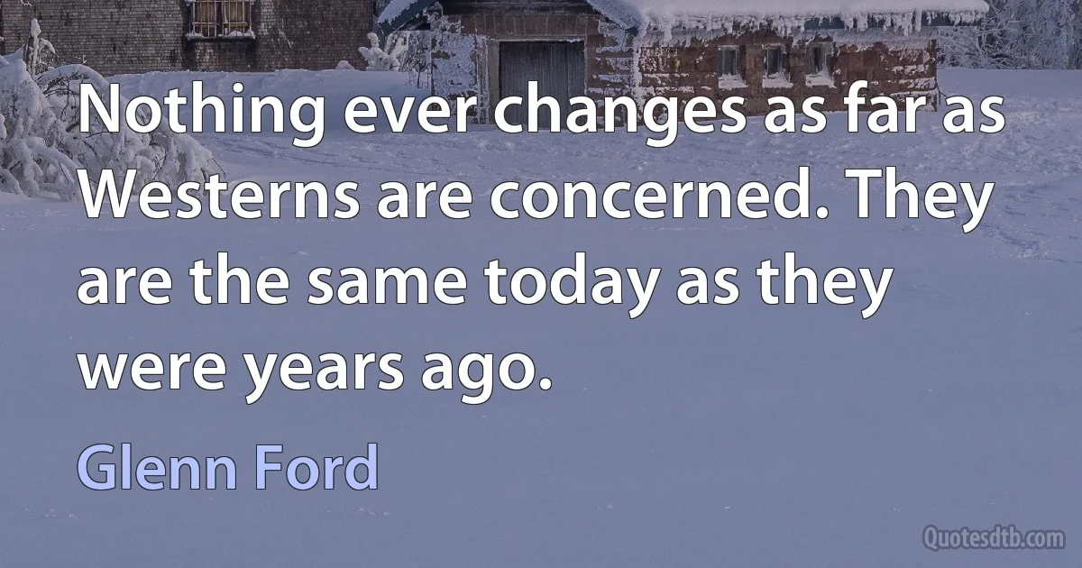 Nothing ever changes as far as Westerns are concerned. They are the same today as they were years ago. (Glenn Ford)