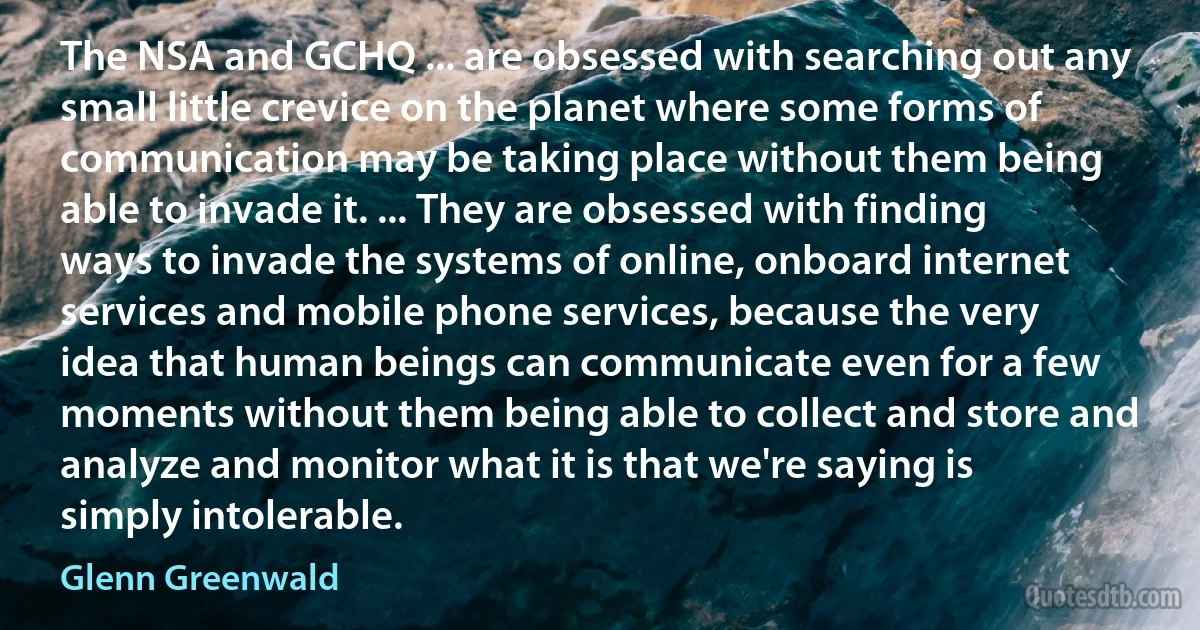 The NSA and GCHQ ... are obsessed with searching out any small little crevice on the planet where some forms of communication may be taking place without them being able to invade it. ... They are obsessed with finding ways to invade the systems of online, onboard internet services and mobile phone services, because the very idea that human beings can communicate even for a few moments without them being able to collect and store and analyze and monitor what it is that we're saying is simply intolerable. (Glenn Greenwald)