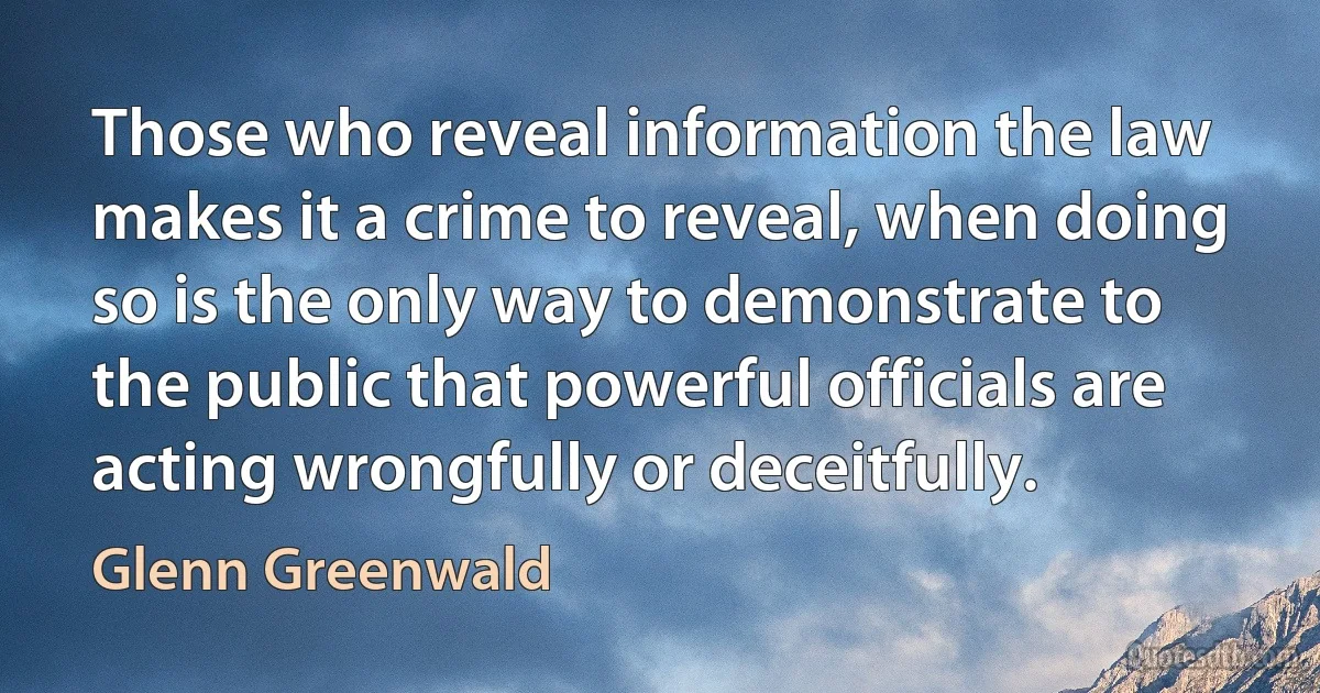 Those who reveal information the law makes it a crime to reveal, when doing so is the only way to demonstrate to the public that powerful officials are acting wrongfully or deceitfully. (Glenn Greenwald)