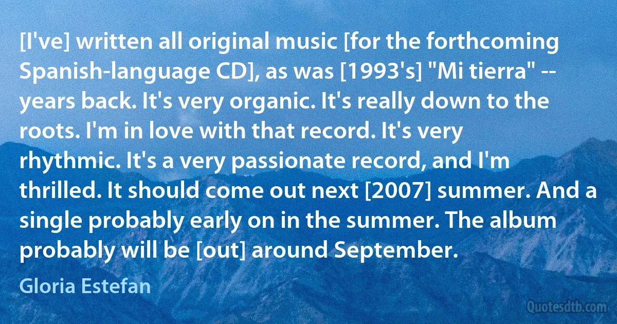 [I've] written all original music [for the forthcoming Spanish-language CD], as was [1993's] "Mi tierra" -- years back. It's very organic. It's really down to the roots. I'm in love with that record. It's very rhythmic. It's a very passionate record, and I'm thrilled. It should come out next [2007] summer. And a single probably early on in the summer. The album probably will be [out] around September. (Gloria Estefan)