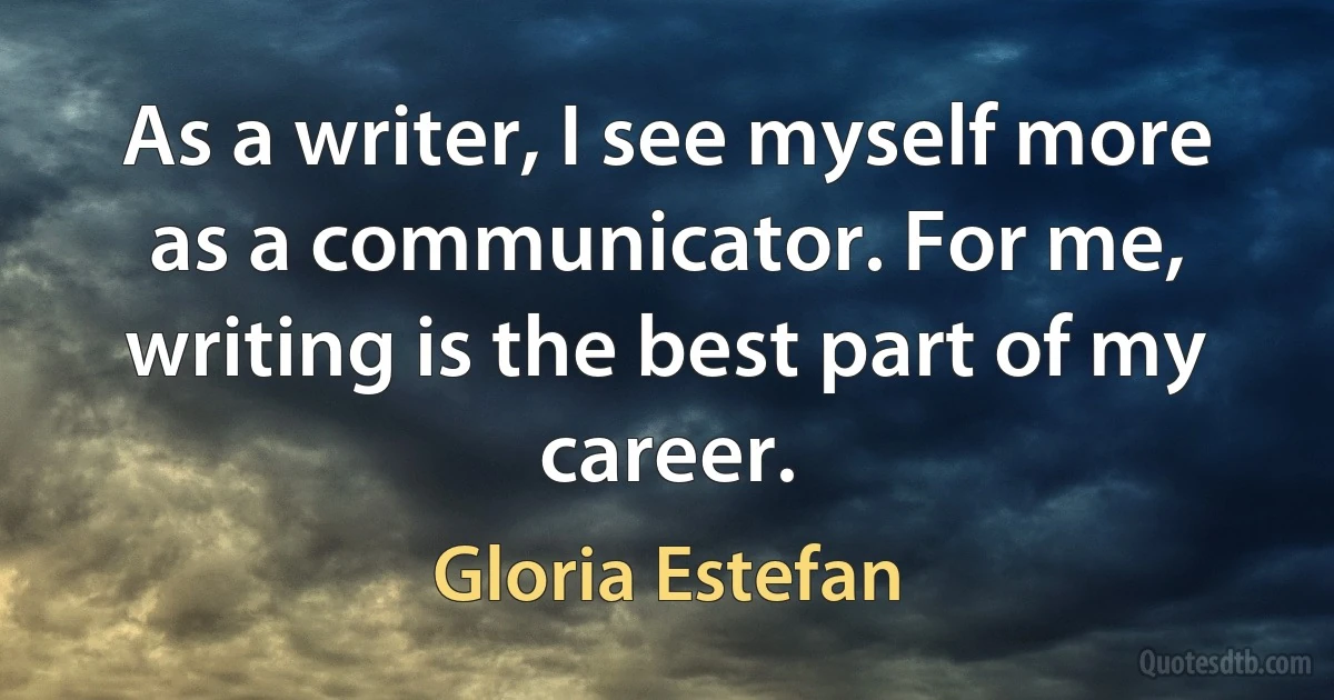 As a writer, I see myself more as a communicator. For me, writing is the best part of my career. (Gloria Estefan)