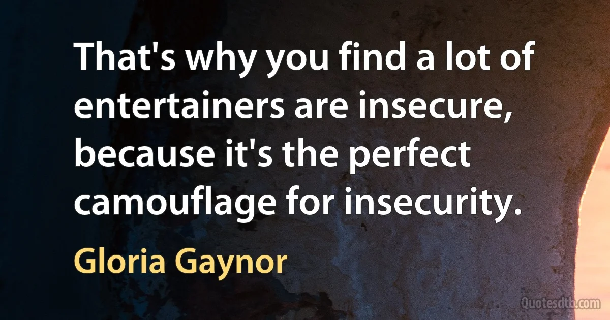 That's why you find a lot of entertainers are insecure, because it's the perfect camouflage for insecurity. (Gloria Gaynor)