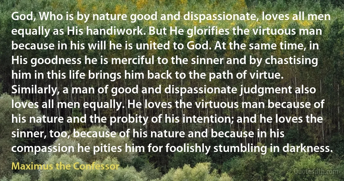 God, Who is by nature good and dispassionate, loves all men equally as His handiwork. But He glorifies the virtuous man because in his will he is united to God. At the same time, in His goodness he is merciful to the sinner and by chastising him in this life brings him back to the path of virtue. Similarly, a man of good and dispassionate judgment also loves all men equally. He loves the virtuous man because of his nature and the probity of his intention; and he loves the sinner, too, because of his nature and because in his compassion he pities him for foolishly stumbling in darkness. (Maximus the Confessor)