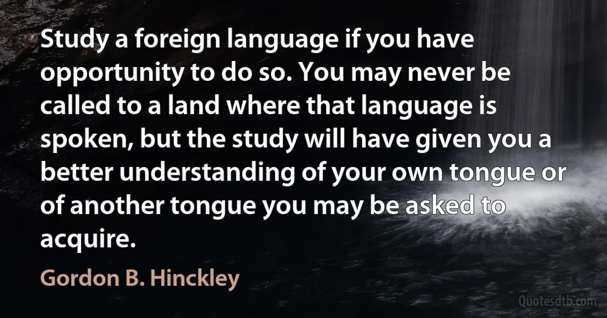 Study a foreign language if you have opportunity to do so. You may never be called to a land where that language is spoken, but the study will have given you a better understanding of your own tongue or of another tongue you may be asked to acquire. (Gordon B. Hinckley)