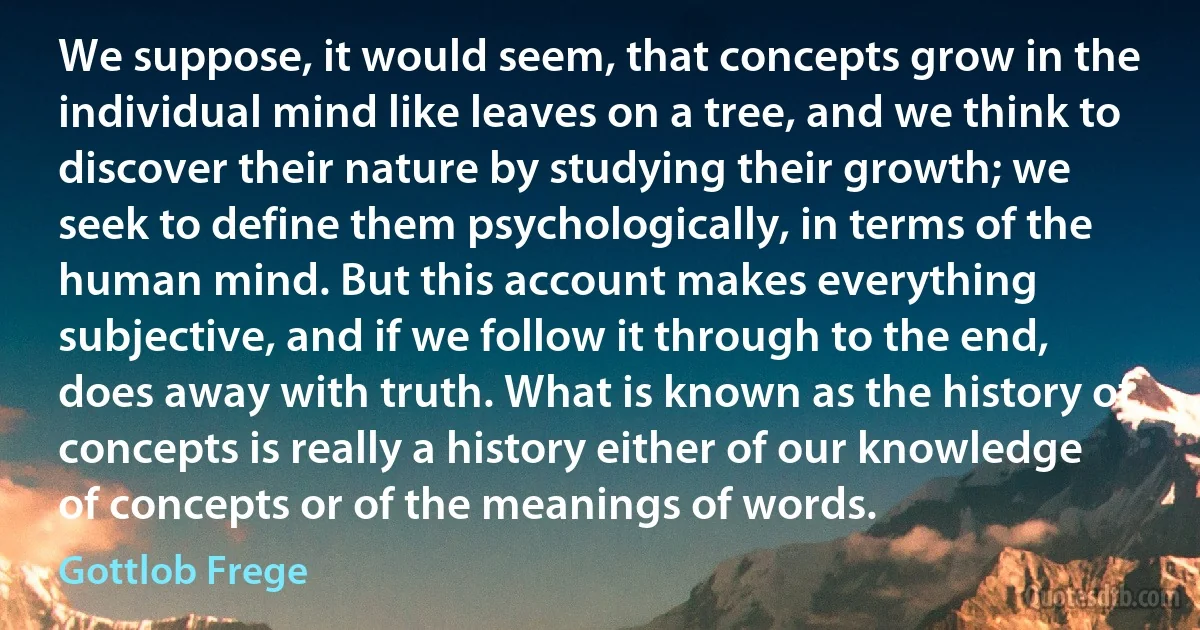 We suppose, it would seem, that concepts grow in the individual mind like leaves on a tree, and we think to discover their nature by studying their growth; we seek to define them psychologically, in terms of the human mind. But this account makes everything subjective, and if we follow it through to the end, does away with truth. What is known as the history of concepts is really a history either of our knowledge of concepts or of the meanings of words. (Gottlob Frege)