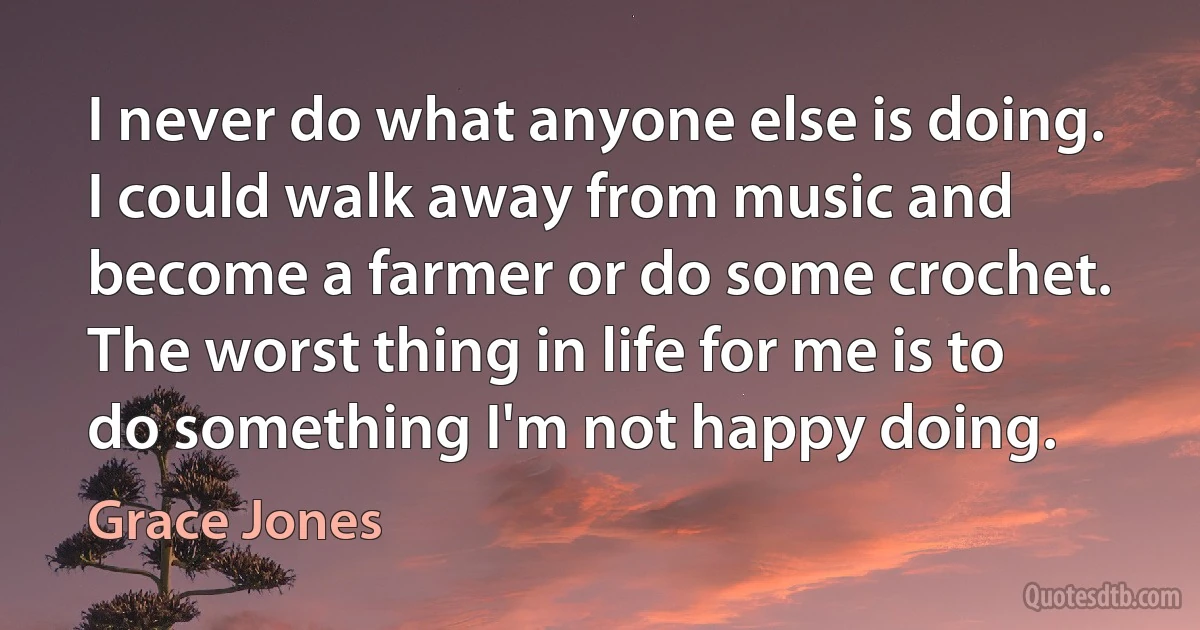 I never do what anyone else is doing. I could walk away from music and become a farmer or do some crochet. The worst thing in life for me is to do something I'm not happy doing. (Grace Jones)