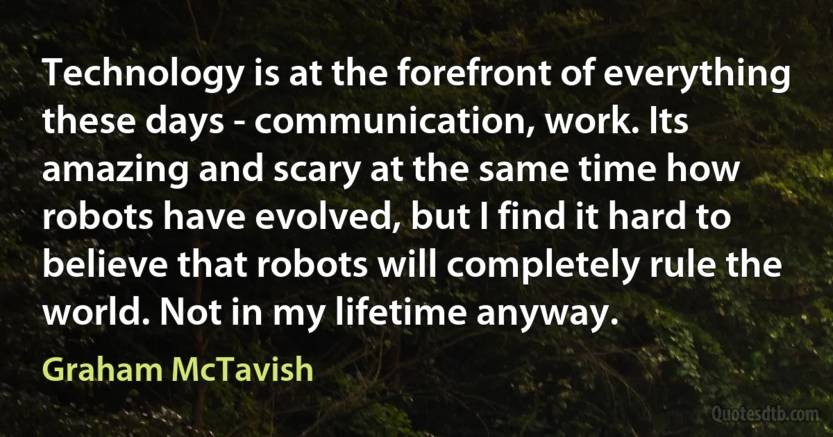 Technology is at the forefront of everything these days - communication, work. Its amazing and scary at the same time how robots have evolved, but I find it hard to believe that robots will completely rule the world. Not in my lifetime anyway. (Graham McTavish)