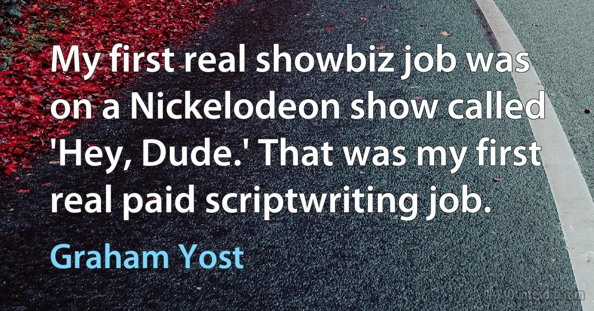 My first real showbiz job was on a Nickelodeon show called 'Hey, Dude.' That was my first real paid scriptwriting job. (Graham Yost)