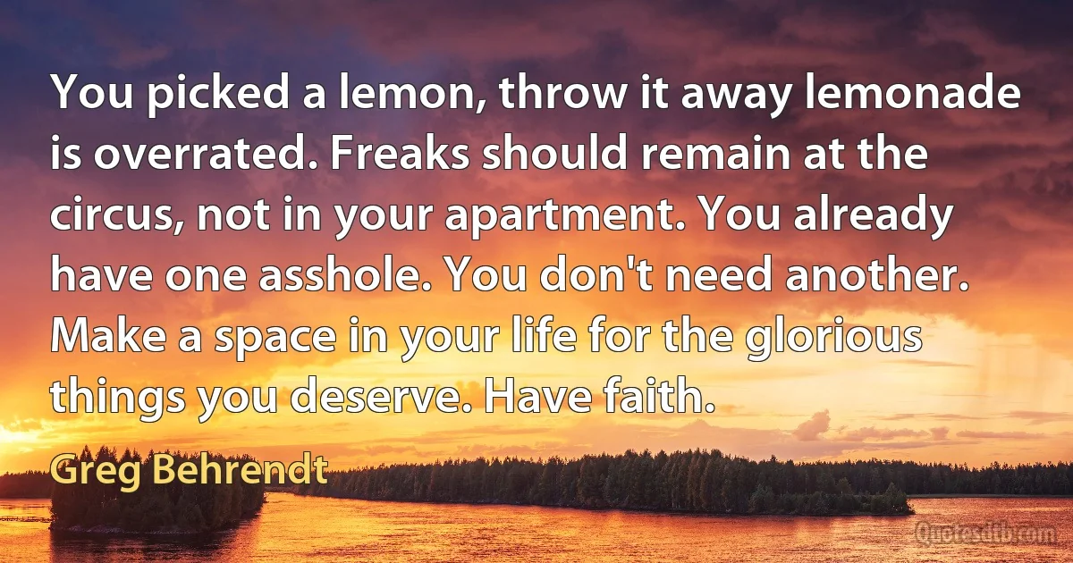 You picked a lemon, throw it away lemonade is overrated. Freaks should remain at the circus, not in your apartment. You already have one asshole. You don't need another. Make a space in your life for the glorious things you deserve. Have faith. (Greg Behrendt)