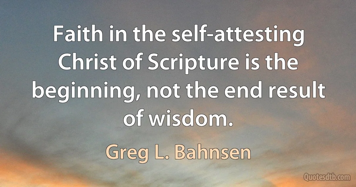 Faith in the self-attesting Christ of Scripture is the beginning, not the end result of wisdom. (Greg L. Bahnsen)