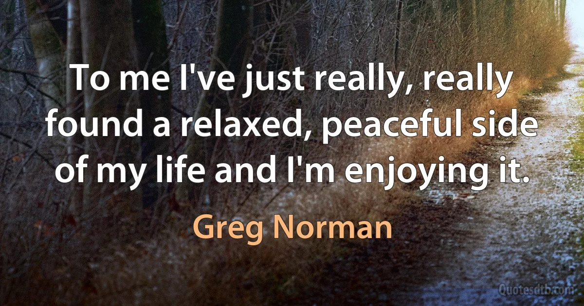 To me I've just really, really found a relaxed, peaceful side of my life and I'm enjoying it. (Greg Norman)