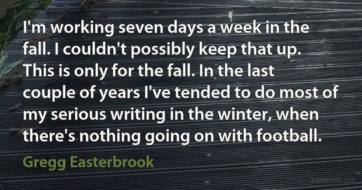 I'm working seven days a week in the fall. I couldn't possibly keep that up. This is only for the fall. In the last couple of years I've tended to do most of my serious writing in the winter, when there's nothing going on with football. (Gregg Easterbrook)