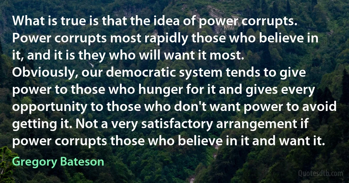 What is true is that the idea of power corrupts. Power corrupts most rapidly those who believe in it, and it is they who will want it most. Obviously, our democratic system tends to give power to those who hunger for it and gives every opportunity to those who don't want power to avoid getting it. Not a very satisfactory arrangement if power corrupts those who believe in it and want it. (Gregory Bateson)