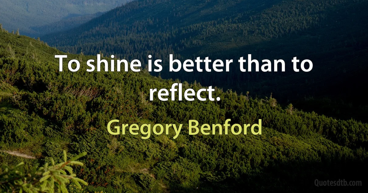 To shine is better than to reflect. (Gregory Benford)