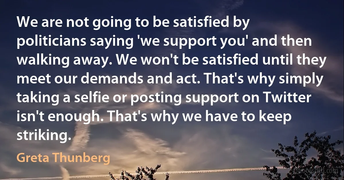 We are not going to be satisfied by politicians saying 'we support you' and then walking away. We won't be satisfied until they meet our demands and act. That's why simply taking a selfie or posting support on Twitter isn't enough. That's why we have to keep striking. (Greta Thunberg)