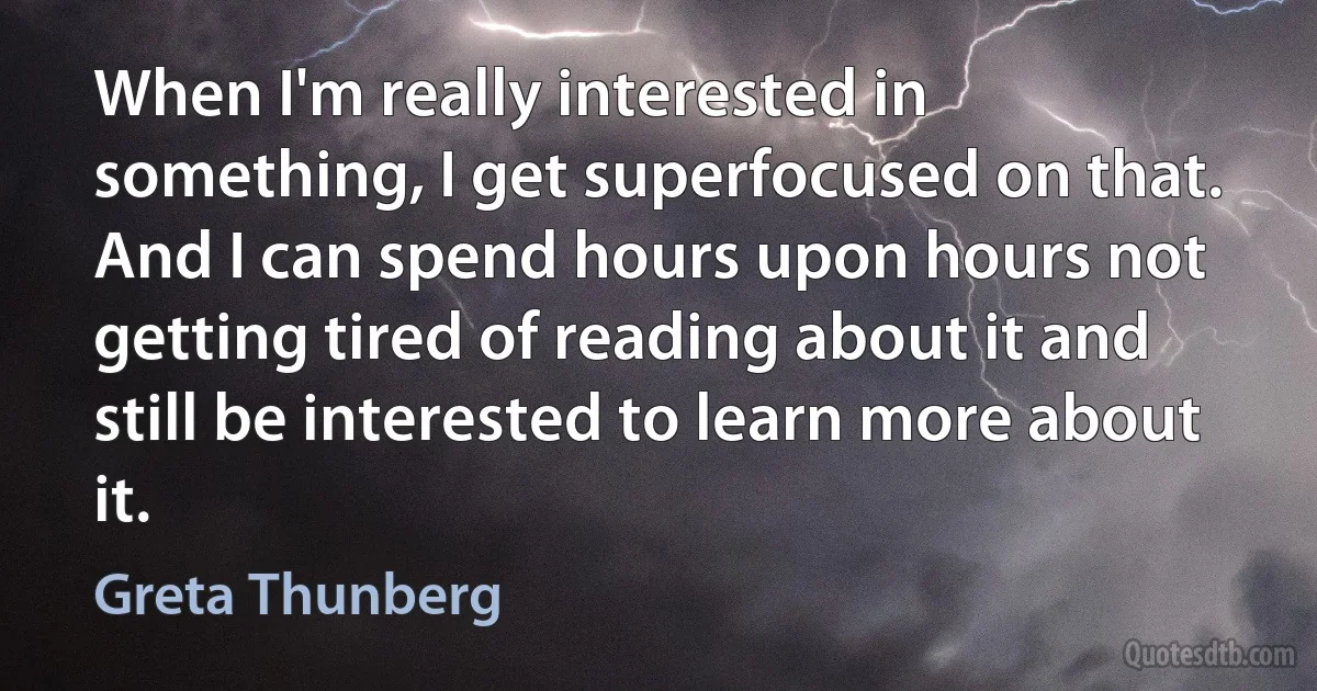 When I'm really interested in something, I get superfocused on that. And I can spend hours upon hours not getting tired of reading about it and still be interested to learn more about it. (Greta Thunberg)