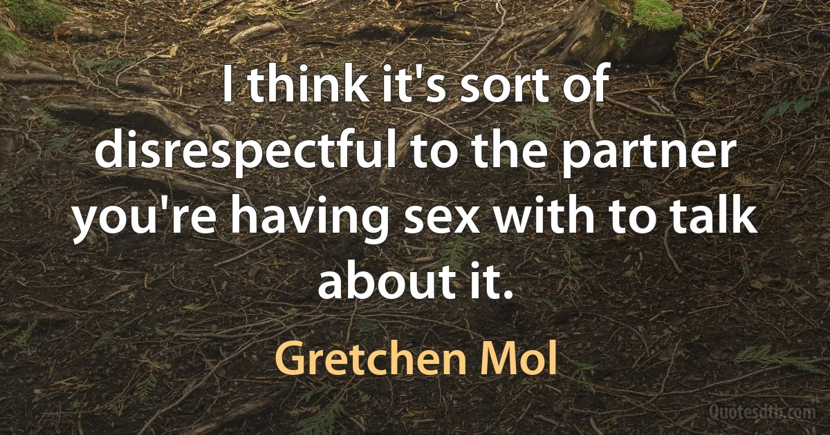 I think it's sort of disrespectful to the partner you're having sex with to talk about it. (Gretchen Mol)