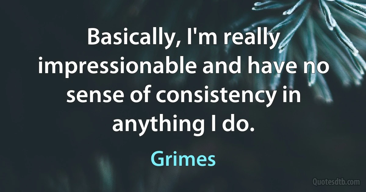 Basically, I'm really impressionable and have no sense of consistency in anything I do. (Grimes)