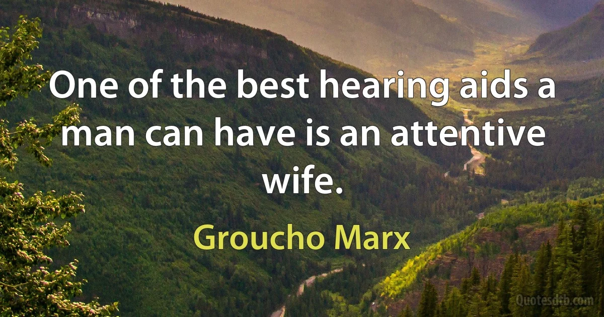 One of the best hearing aids a man can have is an attentive wife. (Groucho Marx)