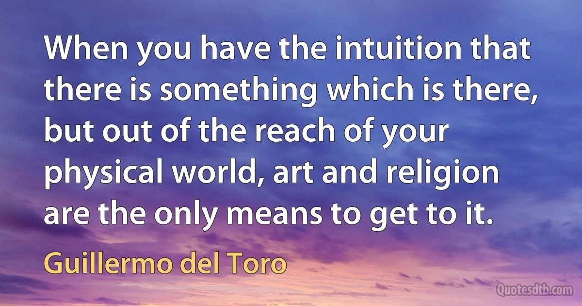 When you have the intuition that there is something which is there, but out of the reach of your physical world, art and religion are the only means to get to it. (Guillermo del Toro)