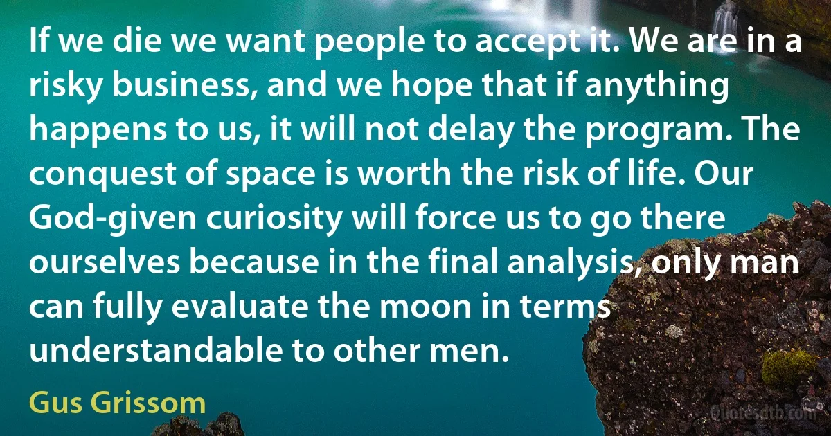 If we die we want people to accept it. We are in a risky business, and we hope that if anything happens to us, it will not delay the program. The conquest of space is worth the risk of life. Our God-given curiosity will force us to go there ourselves because in the final analysis, only man can fully evaluate the moon in terms understandable to other men. (Gus Grissom)