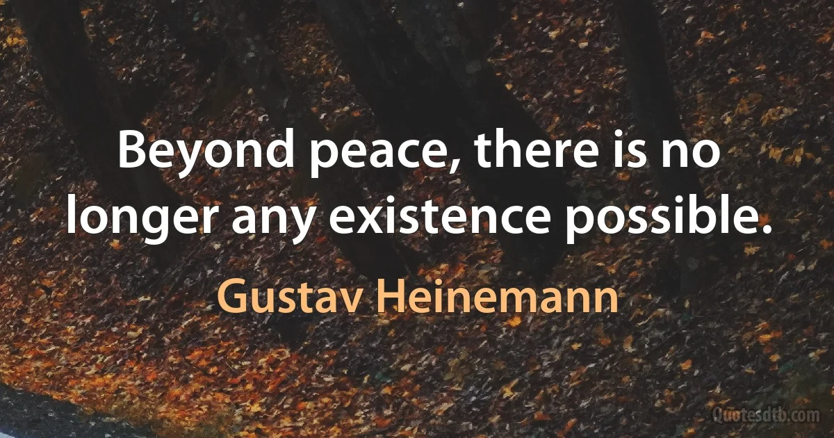 Beyond peace, there is no longer any existence possible. (Gustav Heinemann)