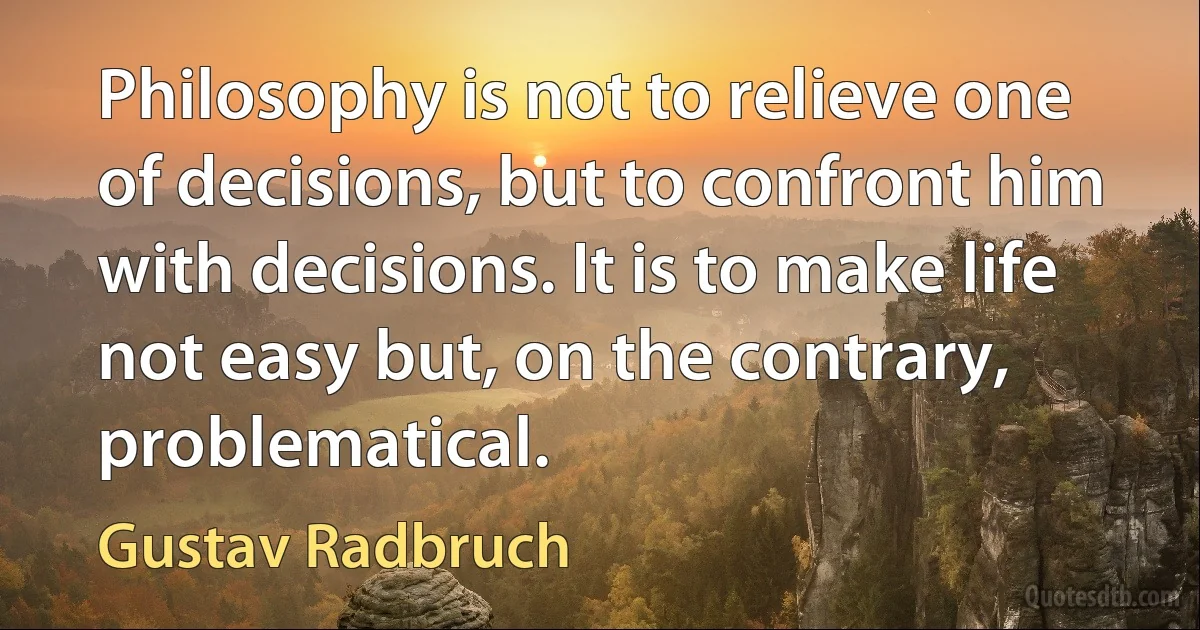 Philosophy is not to relieve one of decisions, but to confront him with decisions. It is to make life not easy but, on the contrary, problematical. (Gustav Radbruch)