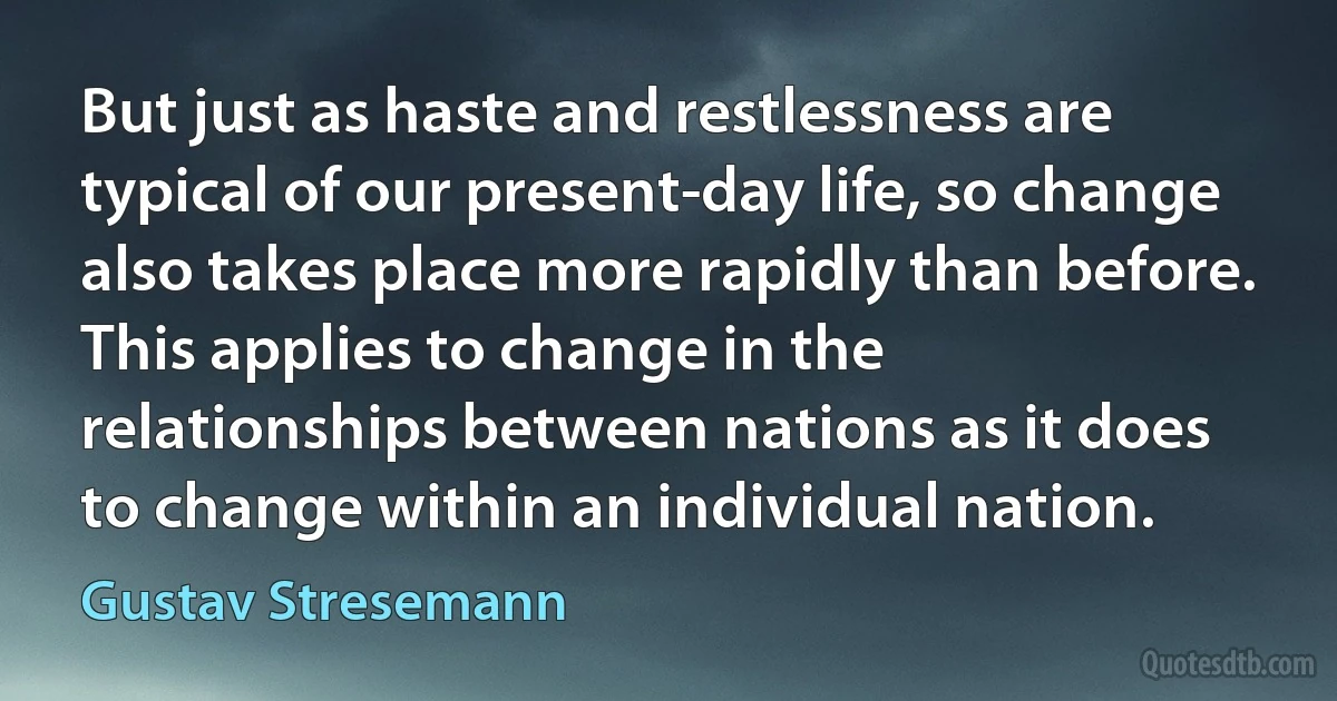 But just as haste and restlessness are typical of our present-day life, so change also takes place more rapidly than before. This applies to change in the relationships between nations as it does to change within an individual nation. (Gustav Stresemann)