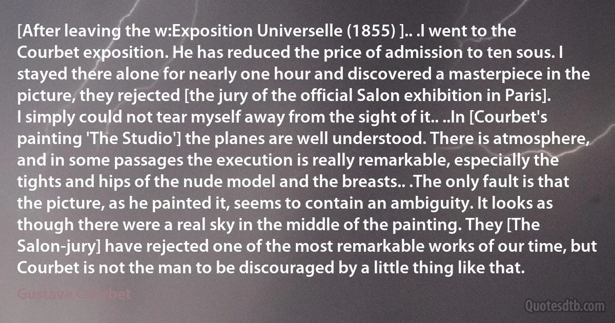 [After leaving the w:Exposition Universelle (1855) ].. .I went to the Courbet exposition. He has reduced the price of admission to ten sous. I stayed there alone for nearly one hour and discovered a masterpiece in the picture, they rejected [the jury of the official Salon exhibition in Paris]. I simply could not tear myself away from the sight of it.. ..In [Courbet's painting 'The Studio'] the planes are well understood. There is atmosphere, and in some passages the execution is really remarkable, especially the tights and hips of the nude model and the breasts.. .The only fault is that the picture, as he painted it, seems to contain an ambiguity. It looks as though there were a real sky in the middle of the painting. They [The Salon-jury] have rejected one of the most remarkable works of our time, but Courbet is not the man to be discouraged by a little thing like that. (Gustave Courbet)