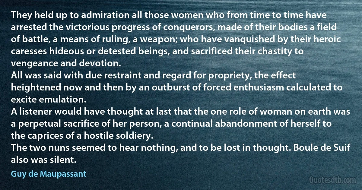 They held up to admiration all those women who from time to time have arrested the victorious progress of conquerors, made of their bodies a field of battle, a means of ruling, a weapon; who have vanquished by their heroic caresses hideous or detested beings, and sacrificed their chastity to vengeance and devotion.
All was said with due restraint and regard for propriety, the effect heightened now and then by an outburst of forced enthusiasm calculated to excite emulation.
A listener would have thought at last that the one role of woman on earth was a perpetual sacrifice of her person, a continual abandonment of herself to the caprices of a hostile soldiery.
The two nuns seemed to hear nothing, and to be lost in thought. Boule de Suif also was silent. (Guy de Maupassant)