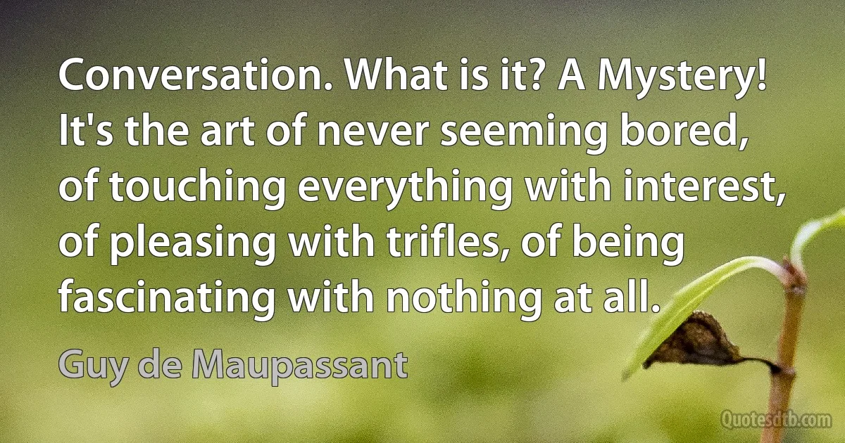 Conversation. What is it? A Mystery! It's the art of never seeming bored, of touching everything with interest, of pleasing with trifles, of being fascinating with nothing at all. (Guy de Maupassant)