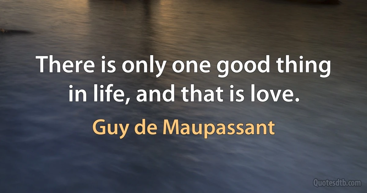 There is only one good thing in life, and that is love. (Guy de Maupassant)